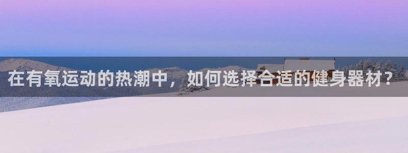 意昂体育4招商电话:在有氧运动的热潮中,如何选择合适的健身器